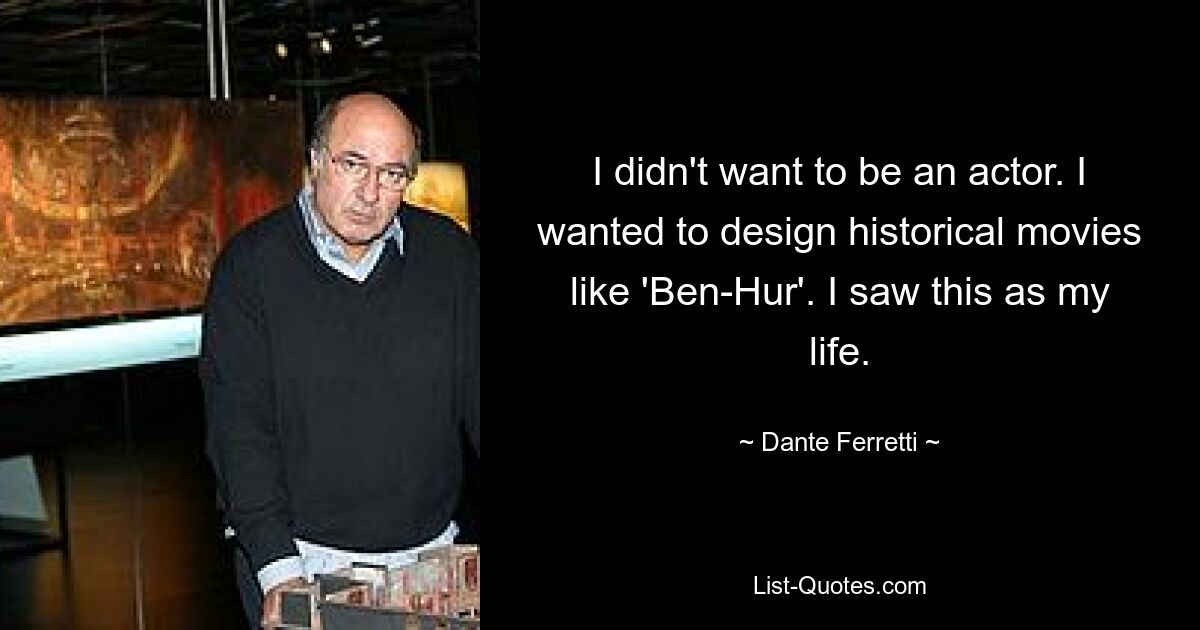 I didn't want to be an actor. I wanted to design historical movies like 'Ben-Hur'. I saw this as my life. — © Dante Ferretti