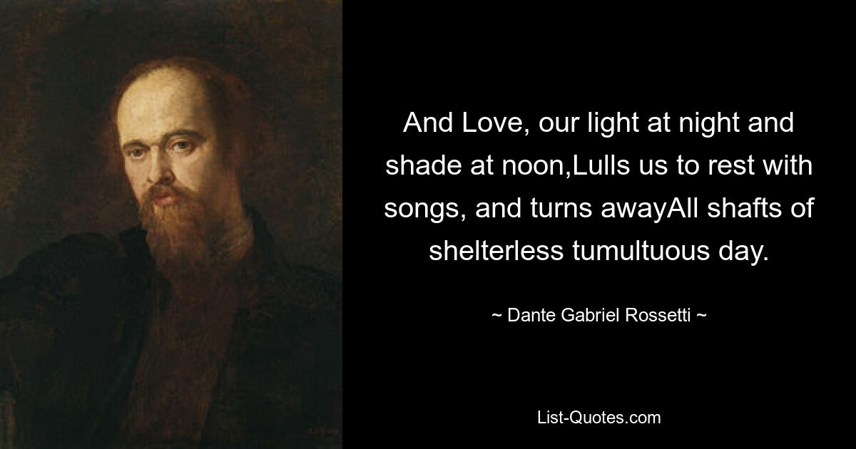 And Love, our light at night and shade at noon,Lulls us to rest with songs, and turns awayAll shafts of shelterless tumultuous day. — © Dante Gabriel Rossetti