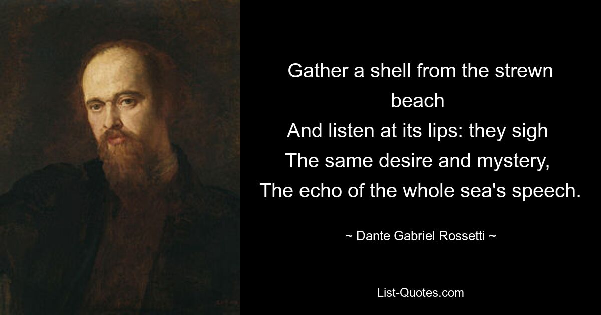 Gather a shell from the strewn beach 
And listen at its lips: they sigh 
The same desire and mystery, 
The echo of the whole sea's speech. — © Dante Gabriel Rossetti