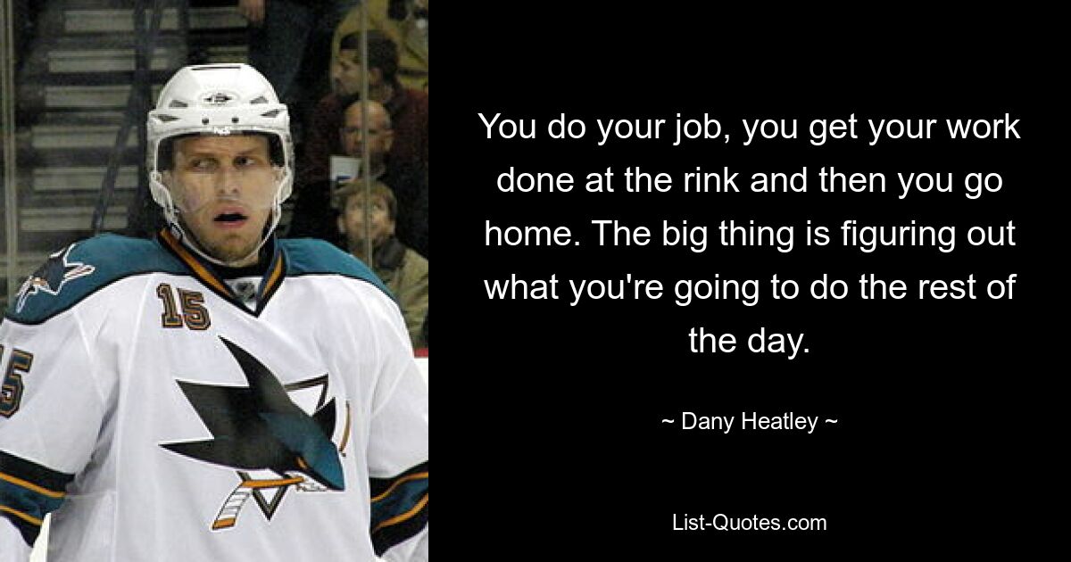 You do your job, you get your work done at the rink and then you go home. The big thing is figuring out what you're going to do the rest of the day. — © Dany Heatley