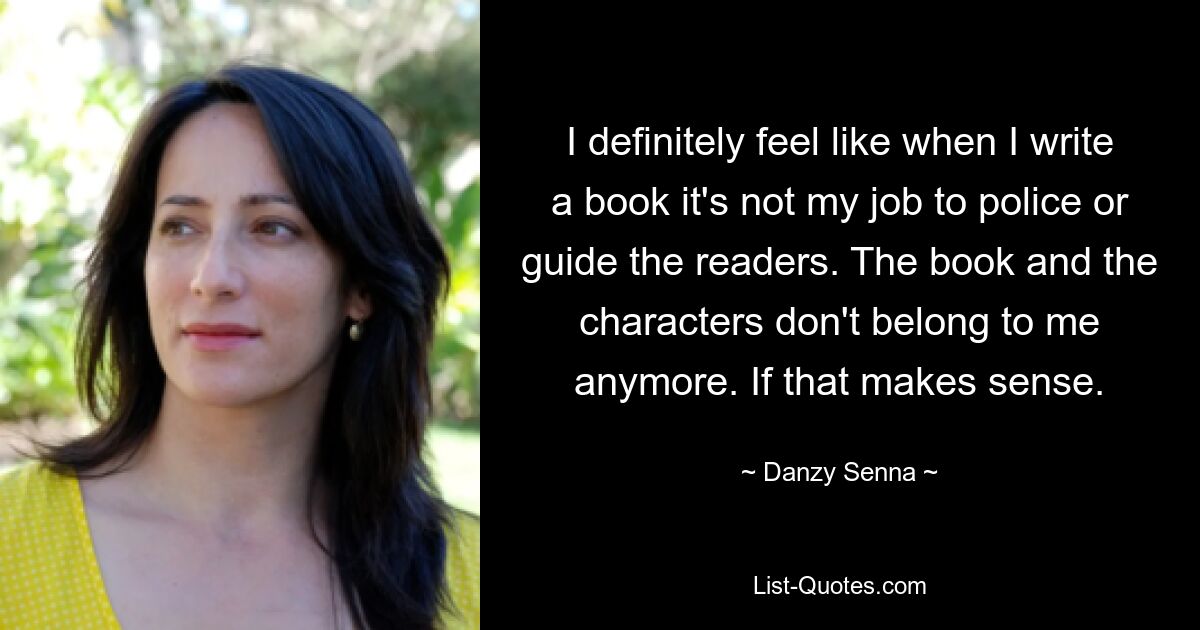 I definitely feel like when I write a book it's not my job to police or guide the readers. The book and the characters don't belong to me anymore. If that makes sense. — © Danzy Senna