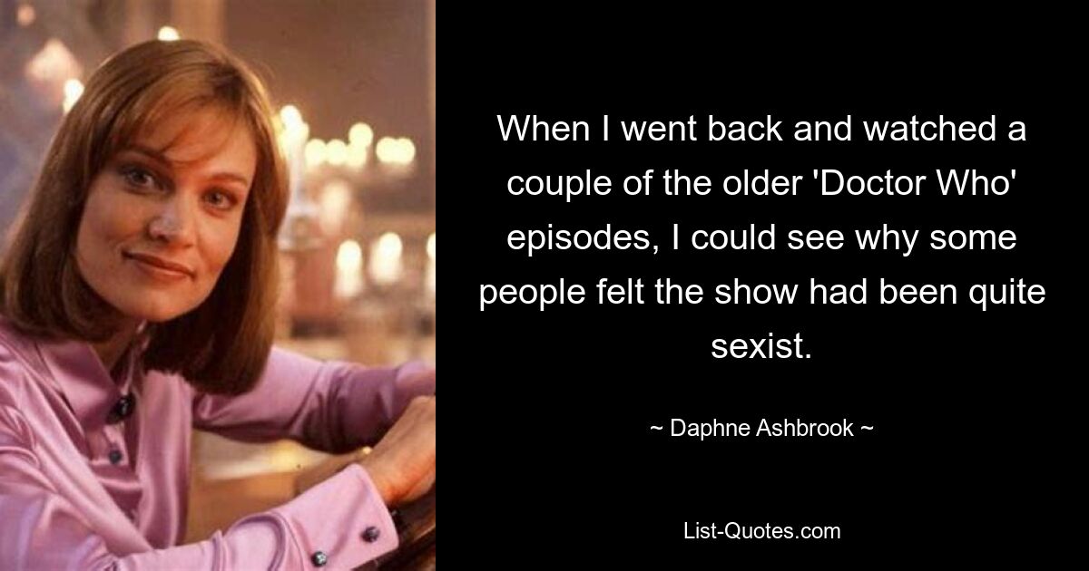 When I went back and watched a couple of the older 'Doctor Who' episodes, I could see why some people felt the show had been quite sexist. — © Daphne Ashbrook