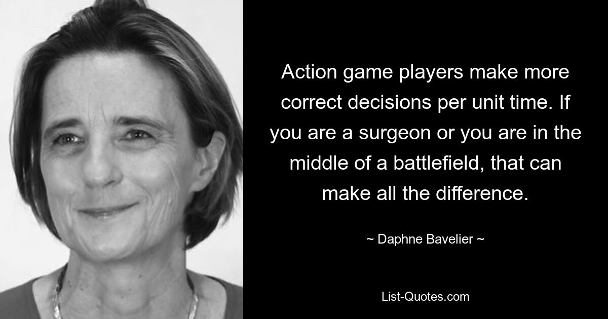 Action game players make more correct decisions per unit time. If you are a surgeon or you are in the middle of a battlefield, that can make all the difference. — © Daphne Bavelier