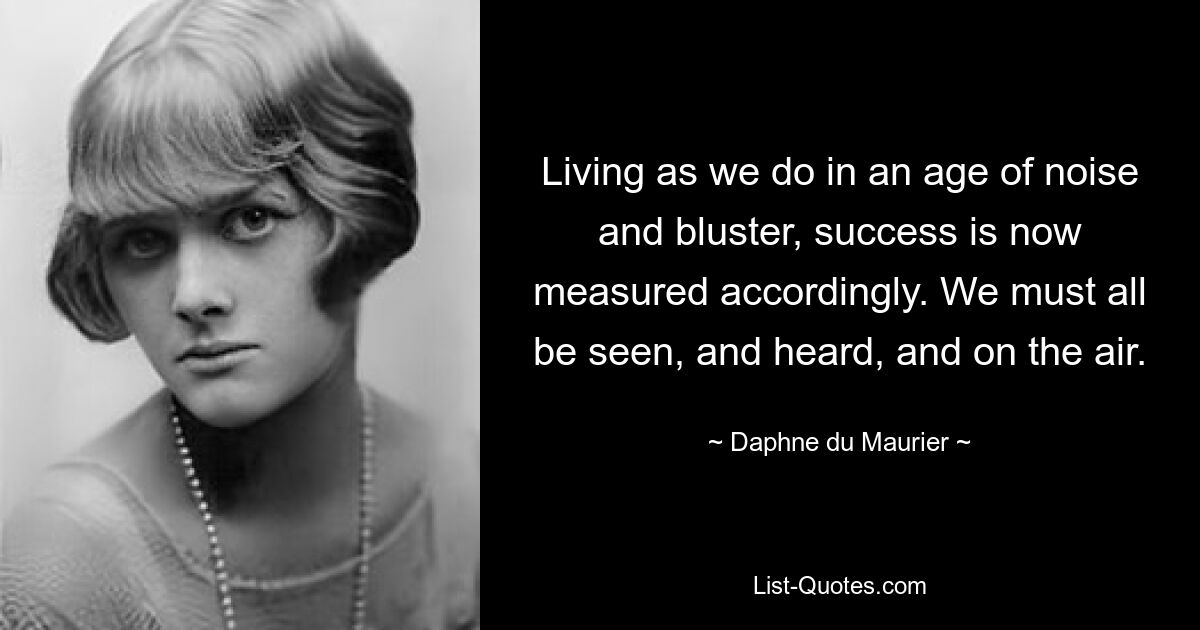 Living as we do in an age of noise and bluster, success is now measured accordingly. We must all be seen, and heard, and on the air. — © Daphne du Maurier