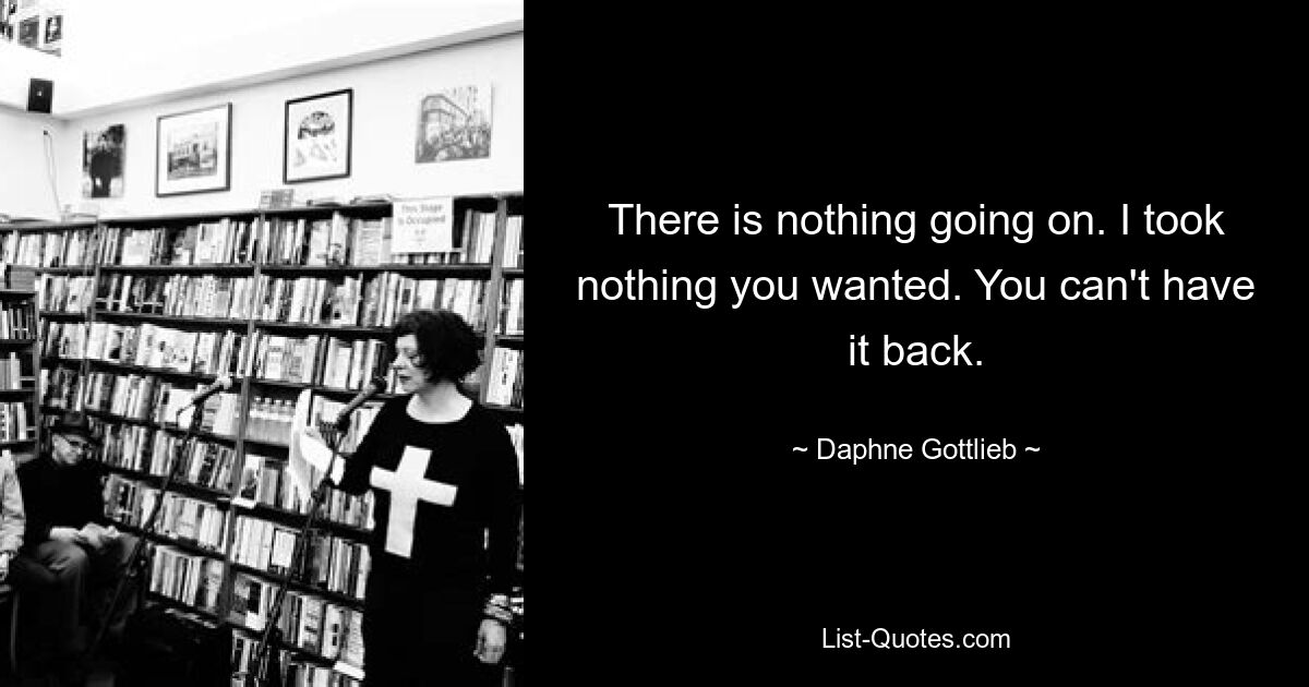 There is nothing going on. I took nothing you wanted. You can't have it back. — © Daphne Gottlieb