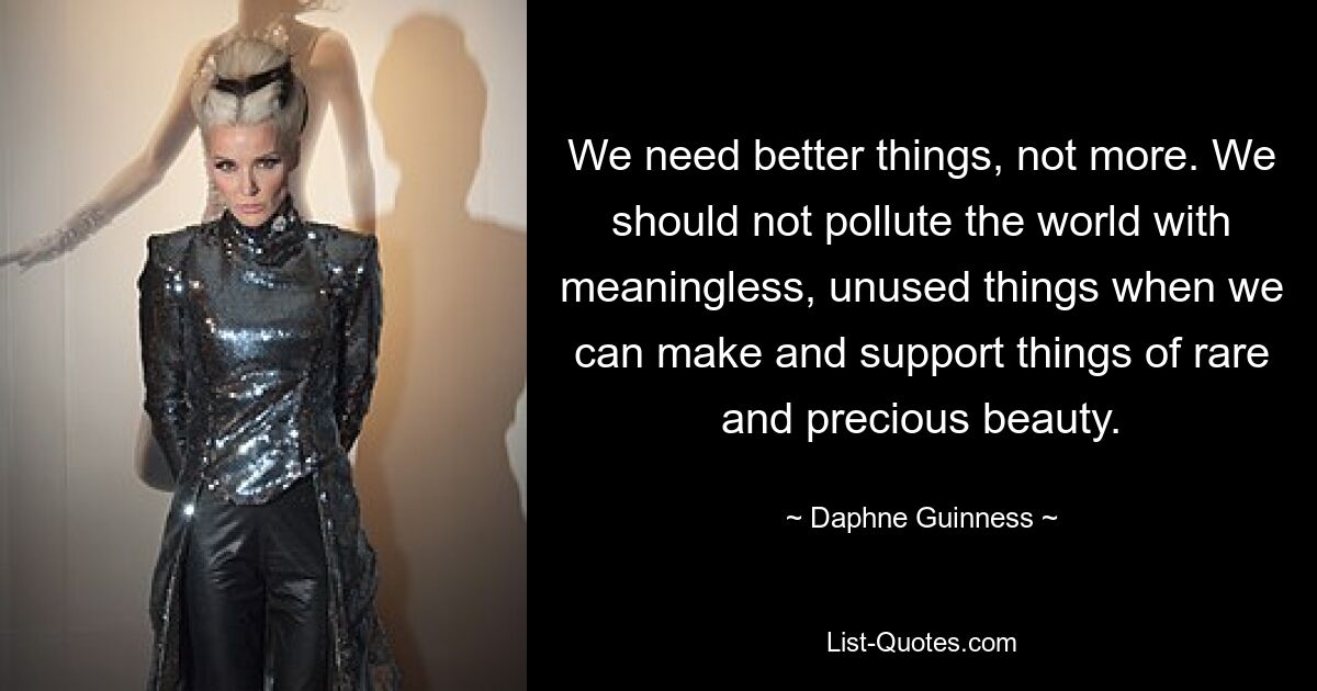 We need better things, not more. We should not pollute the world with meaningless, unused things when we can make and support things of rare and precious beauty. — © Daphne Guinness