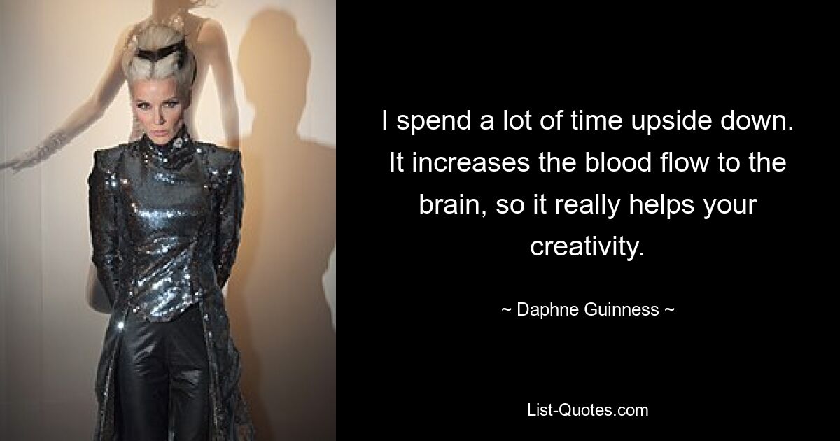 I spend a lot of time upside down. It increases the blood flow to the brain, so it really helps your creativity. — © Daphne Guinness