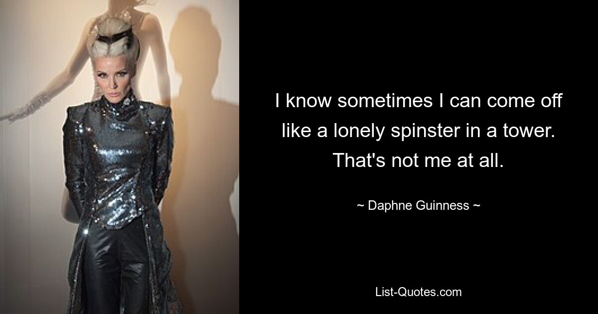 I know sometimes I can come off like a lonely spinster in a tower. That's not me at all. — © Daphne Guinness