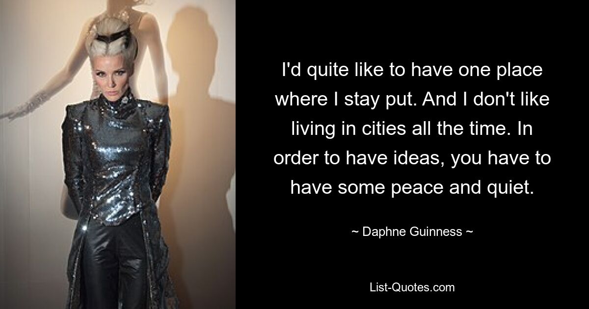 I'd quite like to have one place where I stay put. And I don't like living in cities all the time. In order to have ideas, you have to have some peace and quiet. — © Daphne Guinness