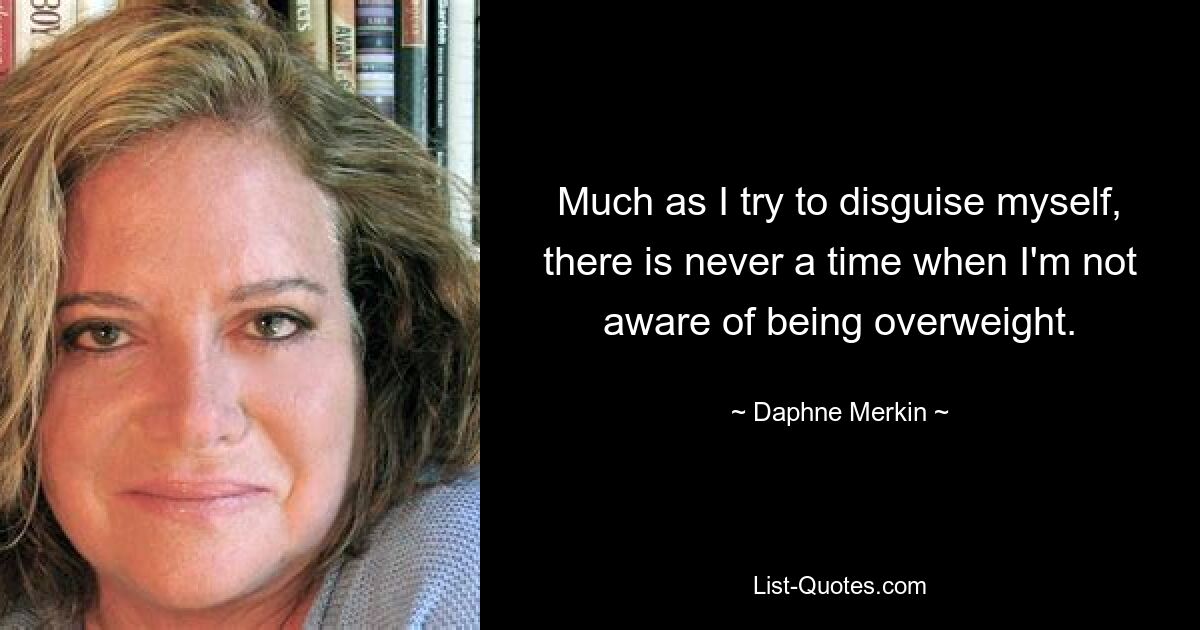 Much as I try to disguise myself, there is never a time when I'm not aware of being overweight. — © Daphne Merkin