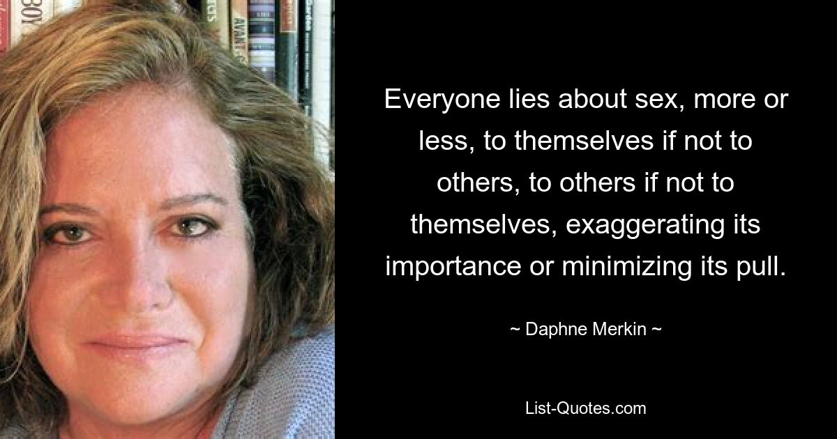 Everyone lies about sex, more or less, to themselves if not to others, to others if not to themselves, exaggerating its importance or minimizing its pull. — © Daphne Merkin