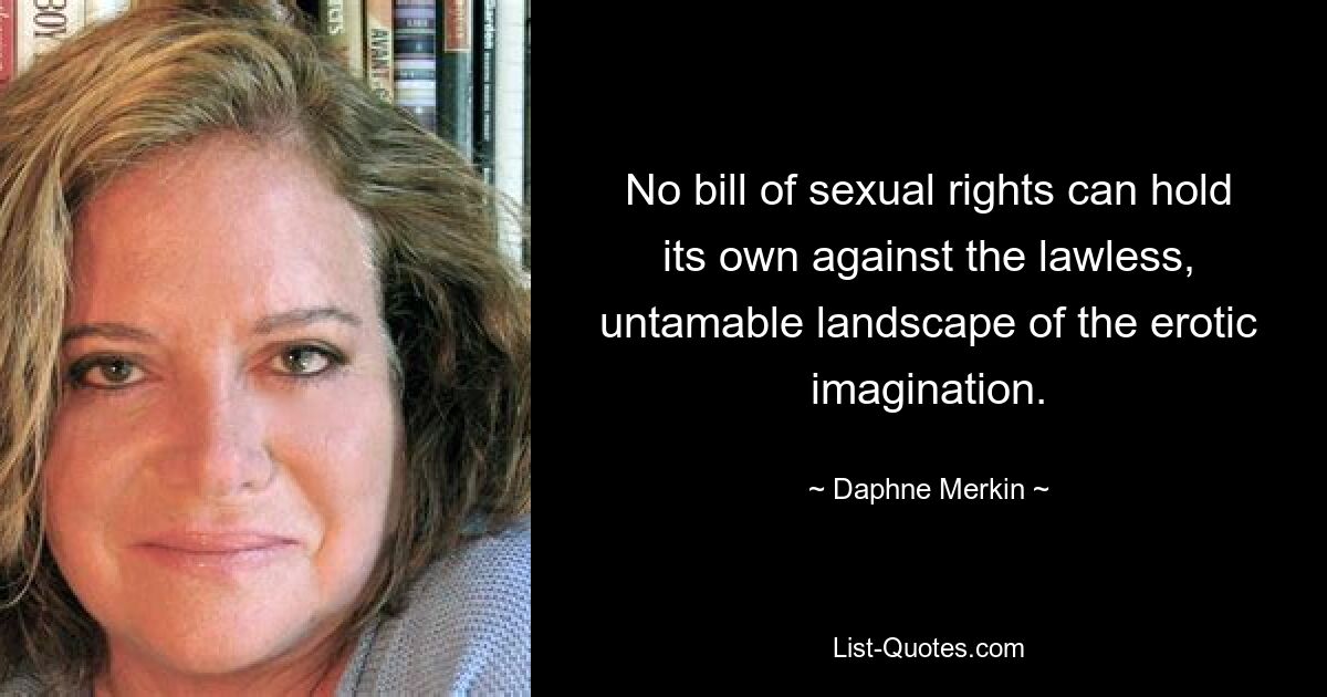 No bill of sexual rights can hold its own against the lawless, untamable landscape of the erotic imagination. — © Daphne Merkin