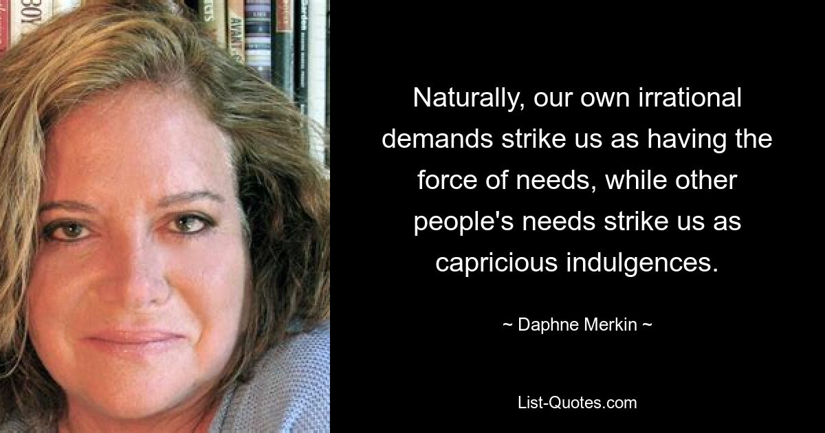 Naturally, our own irrational demands strike us as having the force of needs, while other people's needs strike us as capricious indulgences. — © Daphne Merkin