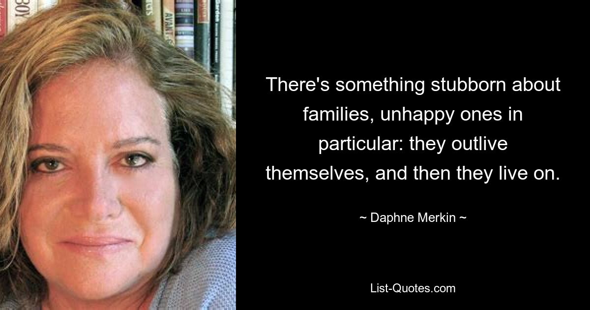 There's something stubborn about families, unhappy ones in particular: they outlive themselves, and then they live on. — © Daphne Merkin