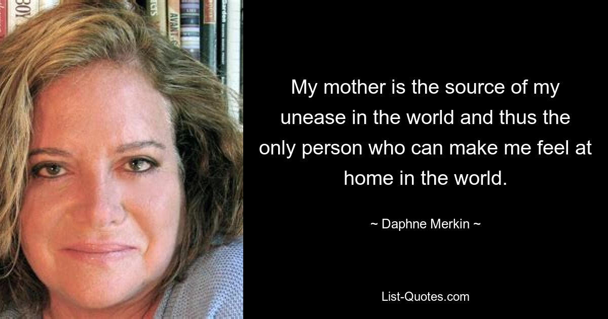 My mother is the source of my unease in the world and thus the only person who can make me feel at home in the world. — © Daphne Merkin