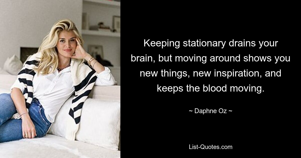 Keeping stationary drains your brain, but moving around shows you new things, new inspiration, and keeps the blood moving. — © Daphne Oz