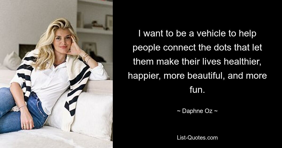 I want to be a vehicle to help people connect the dots that let them make their lives healthier, happier, more beautiful, and more fun. — © Daphne Oz