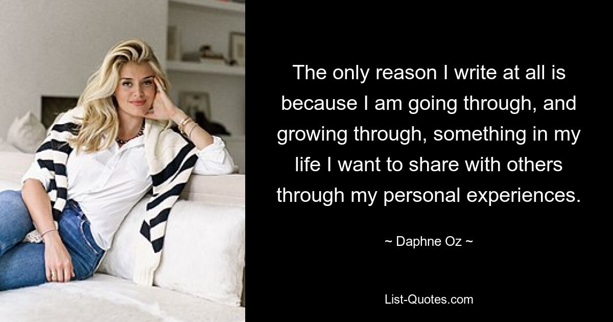 The only reason I write at all is because I am going through, and growing through, something in my life I want to share with others through my personal experiences. — © Daphne Oz