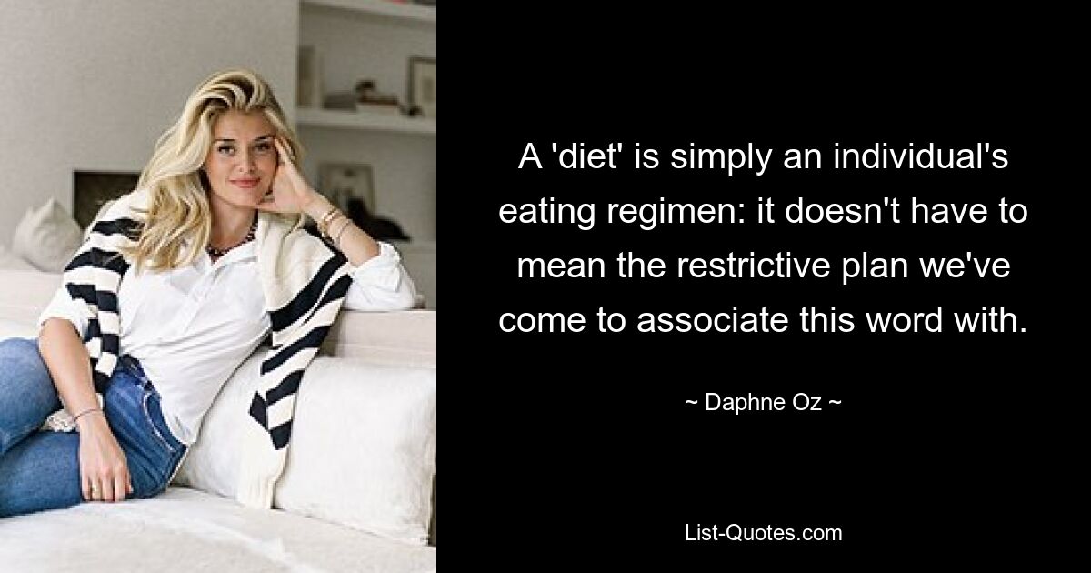 A 'diet' is simply an individual's eating regimen: it doesn't have to mean the restrictive plan we've come to associate this word with. — © Daphne Oz