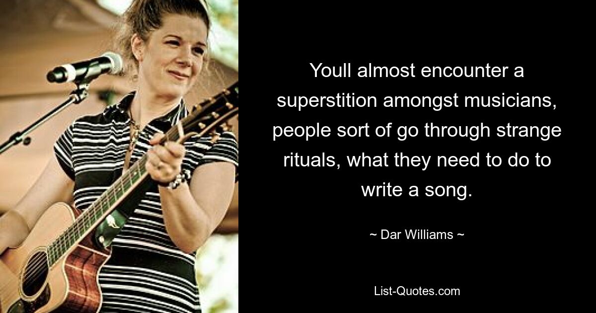 Youll almost encounter a superstition amongst musicians, people sort of go through strange rituals, what they need to do to write a song. — © Dar Williams