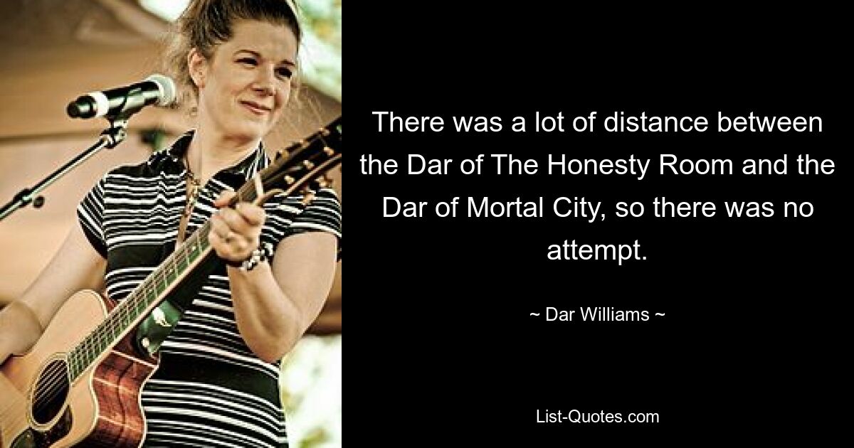 There was a lot of distance between the Dar of The Honesty Room and the Dar of Mortal City, so there was no attempt. — © Dar Williams