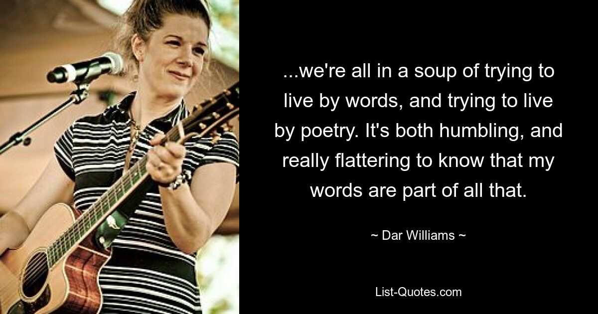 ...we're all in a soup of trying to live by words, and trying to live by poetry. It's both humbling, and really flattering to know that my words are part of all that. — © Dar Williams