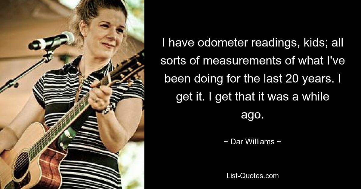 I have odometer readings, kids; all sorts of measurements of what I've been doing for the last 20 years. I get it. I get that it was a while ago. — © Dar Williams