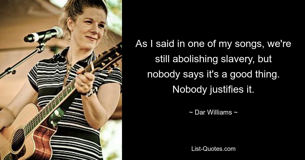 As I said in one of my songs, we're still abolishing slavery, but nobody says it's a good thing. Nobody justifies it. — © Dar Williams