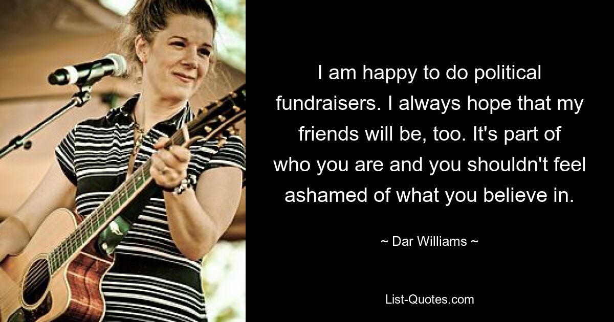 I am happy to do political fundraisers. I always hope that my friends will be, too. It's part of who you are and you shouldn't feel ashamed of what you believe in. — © Dar Williams