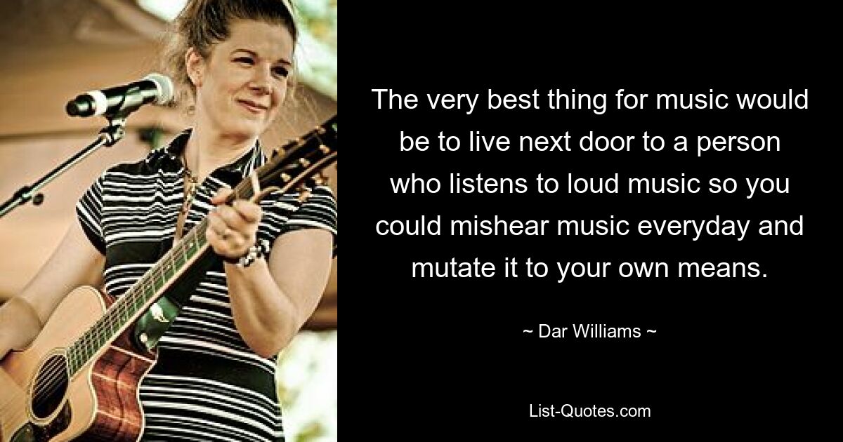 The very best thing for music would be to live next door to a person who listens to loud music so you could mishear music everyday and mutate it to your own means. — © Dar Williams