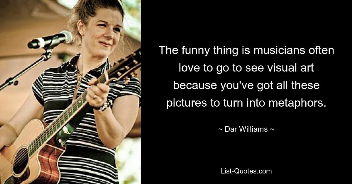 The funny thing is musicians often love to go to see visual art because you've got all these pictures to turn into metaphors. — © Dar Williams