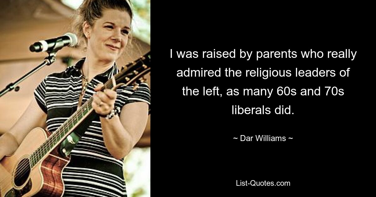 I was raised by parents who really admired the religious leaders of the left, as many 60s and 70s liberals did. — © Dar Williams