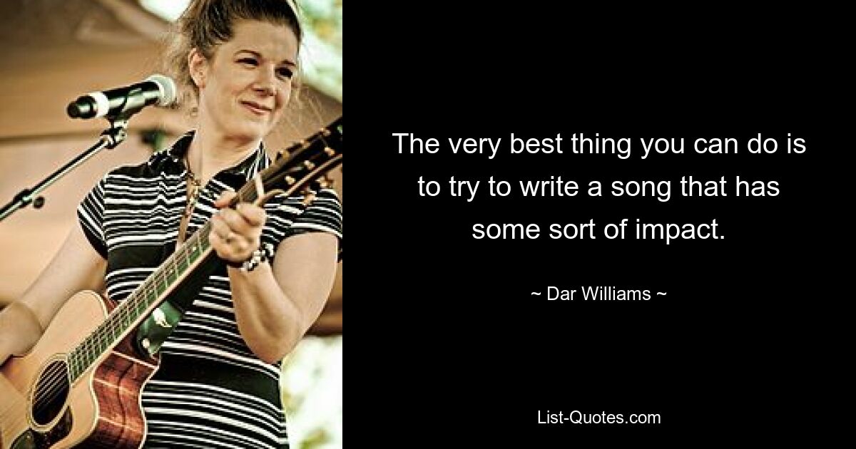 The very best thing you can do is to try to write a song that has some sort of impact. — © Dar Williams