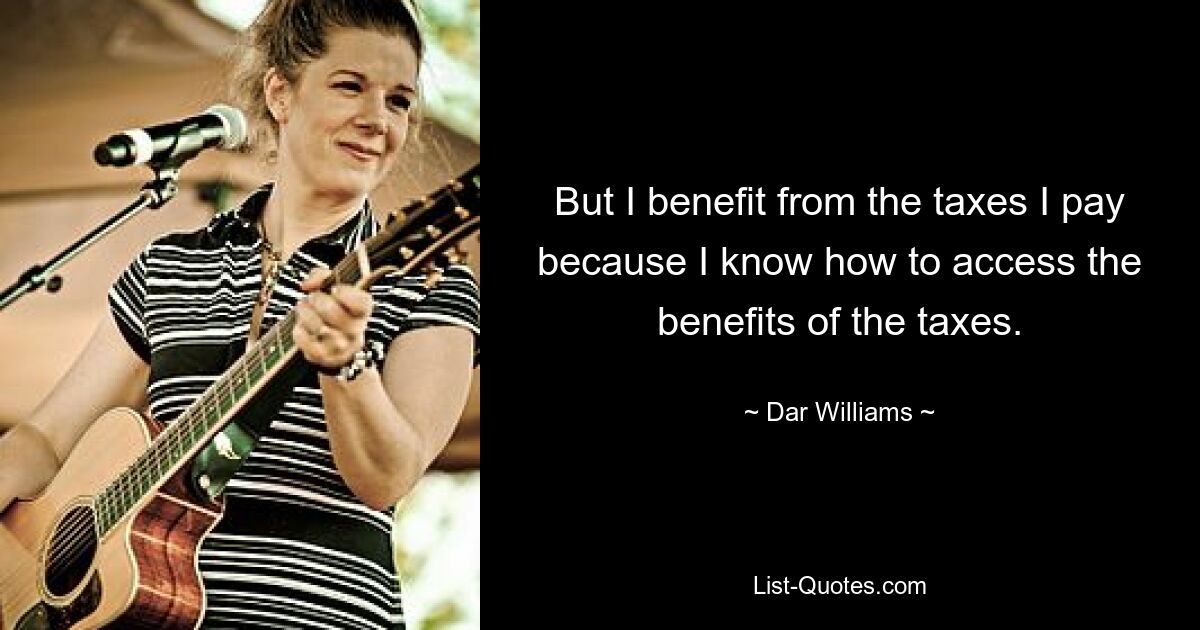 But I benefit from the taxes I pay because I know how to access the benefits of the taxes. — © Dar Williams