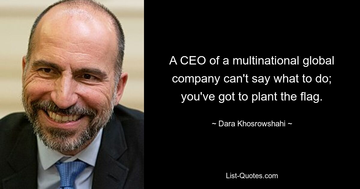 A CEO of a multinational global company can't say what to do; you've got to plant the flag. — © Dara Khosrowshahi