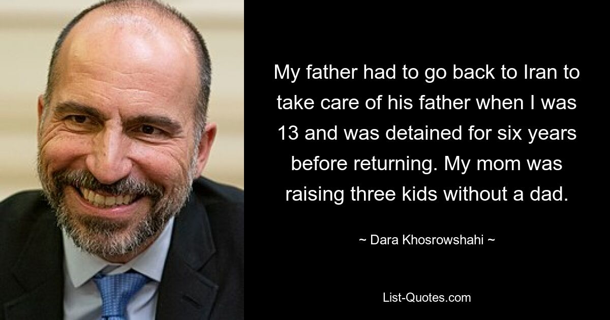 My father had to go back to Iran to take care of his father when I was 13 and was detained for six years before returning. My mom was raising three kids without a dad. — © Dara Khosrowshahi