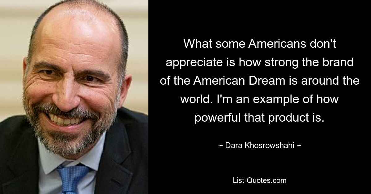 What some Americans don't appreciate is how strong the brand of the American Dream is around the world. I'm an example of how powerful that product is. — © Dara Khosrowshahi