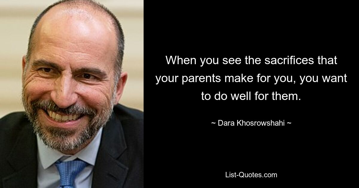 When you see the sacrifices that your parents make for you, you want to do well for them. — © Dara Khosrowshahi