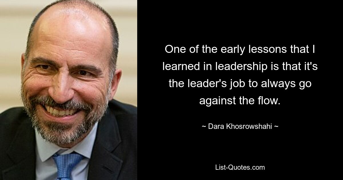 One of the early lessons that I learned in leadership is that it's the leader's job to always go against the flow. — © Dara Khosrowshahi