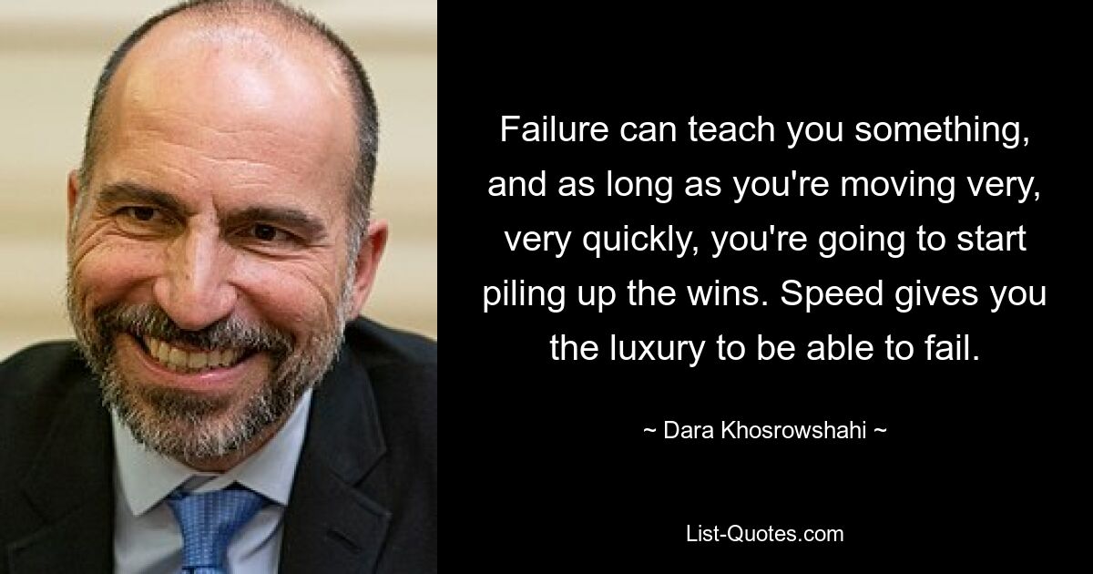 Failure can teach you something, and as long as you're moving very, very quickly, you're going to start piling up the wins. Speed gives you the luxury to be able to fail. — © Dara Khosrowshahi