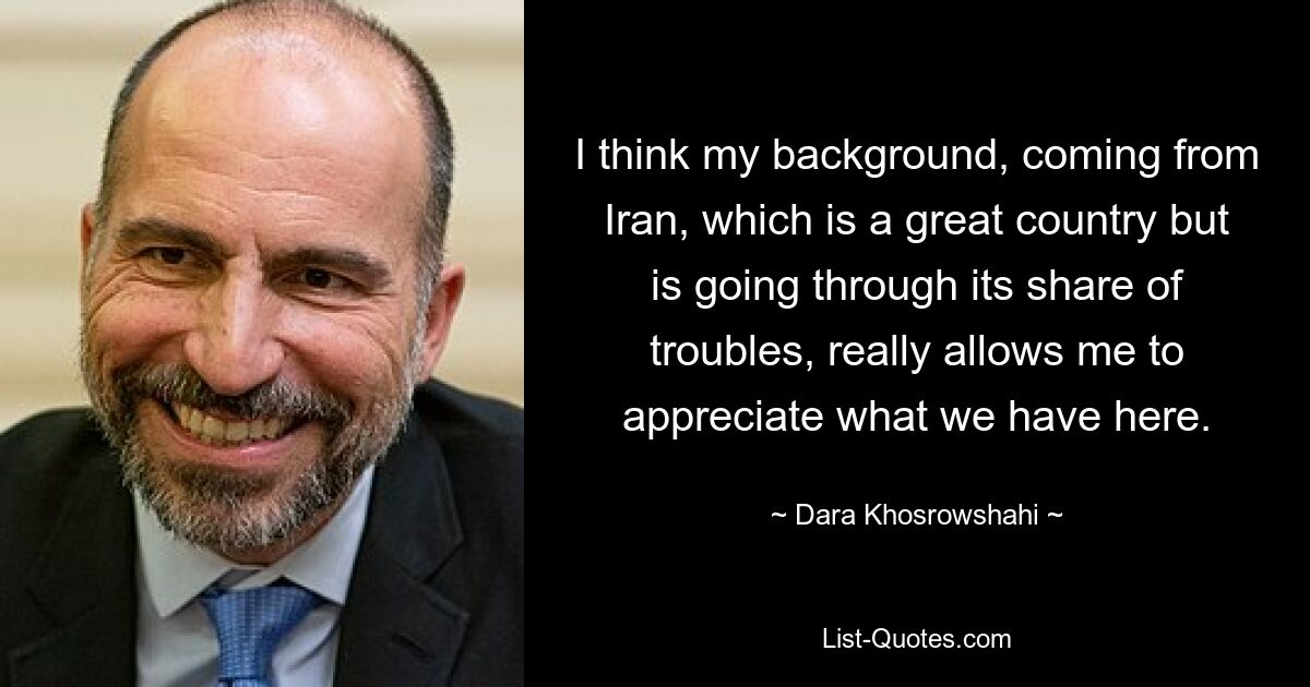 I think my background, coming from Iran, which is a great country but is going through its share of troubles, really allows me to appreciate what we have here. — © Dara Khosrowshahi