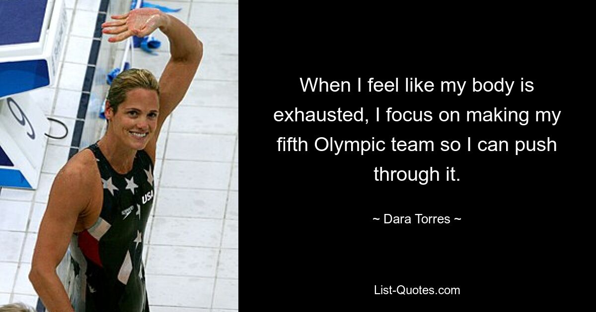 When I feel like my body is exhausted, I focus on making my fifth Olympic team so I can push through it. — © Dara Torres