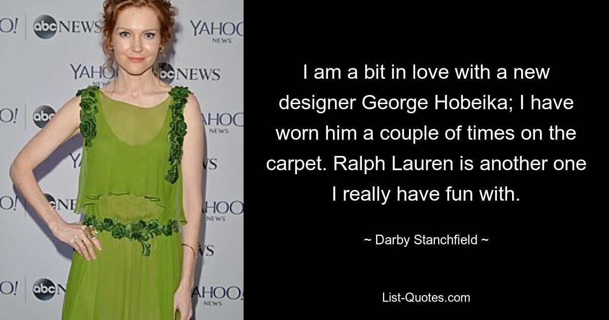 I am a bit in love with a new designer George Hobeika; I have worn him a couple of times on the carpet. Ralph Lauren is another one I really have fun with. — © Darby Stanchfield