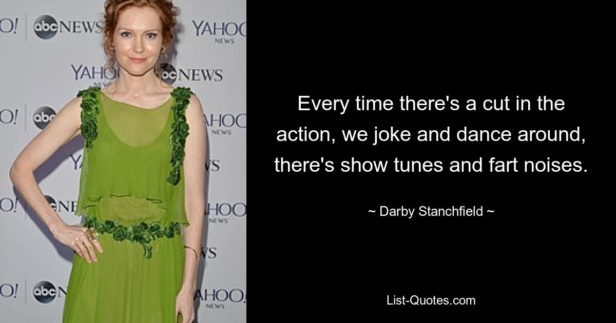 Every time there's a cut in the action, we joke and dance around, there's show tunes and fart noises. — © Darby Stanchfield