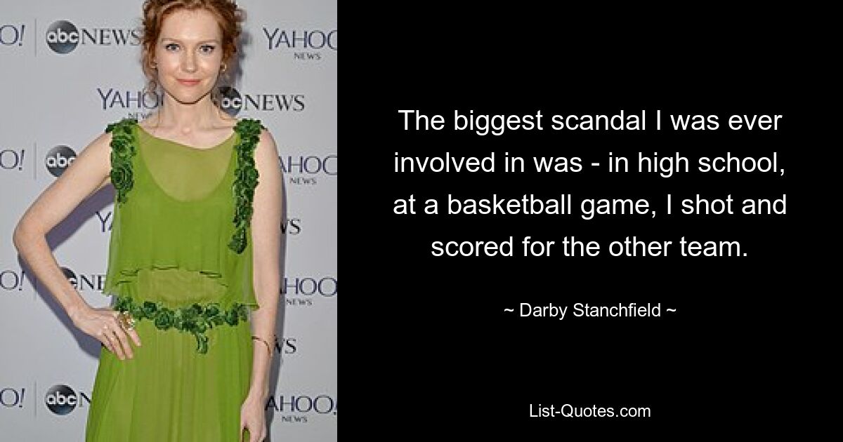 The biggest scandal I was ever involved in was - in high school, at a basketball game, I shot and scored for the other team. — © Darby Stanchfield