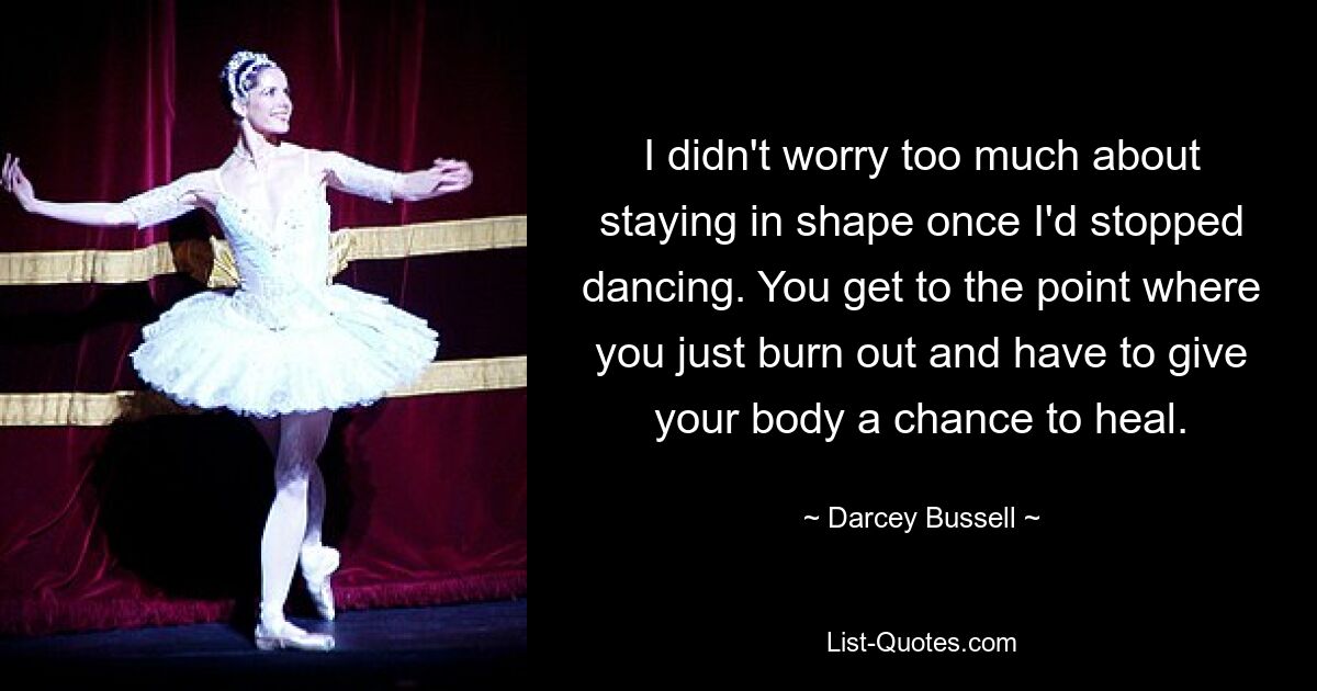 I didn't worry too much about staying in shape once I'd stopped dancing. You get to the point where you just burn out and have to give your body a chance to heal. — © Darcey Bussell