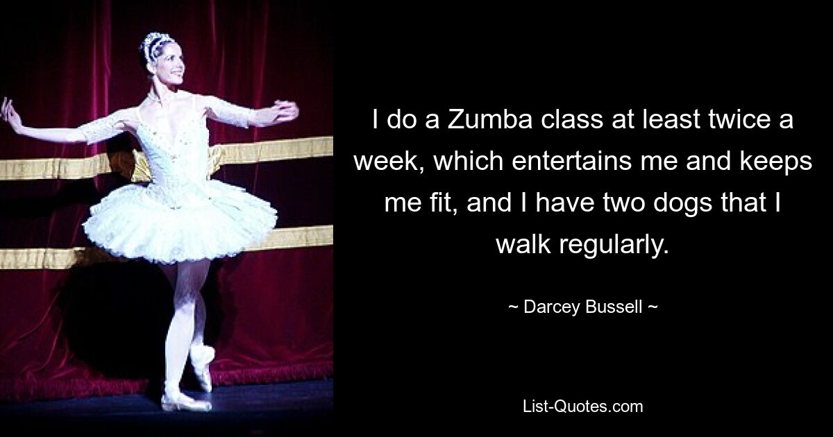 I do a Zumba class at least twice a week, which entertains me and keeps me fit, and I have two dogs that I walk regularly. — © Darcey Bussell