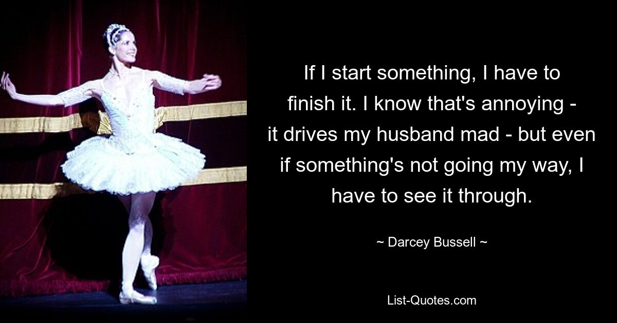 If I start something, I have to finish it. I know that's annoying - it drives my husband mad - but even if something's not going my way, I have to see it through. — © Darcey Bussell