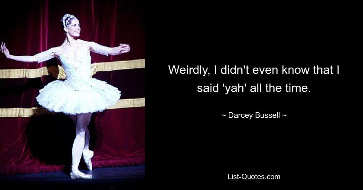 Weirdly, I didn't even know that I said 'yah' all the time. — © Darcey Bussell