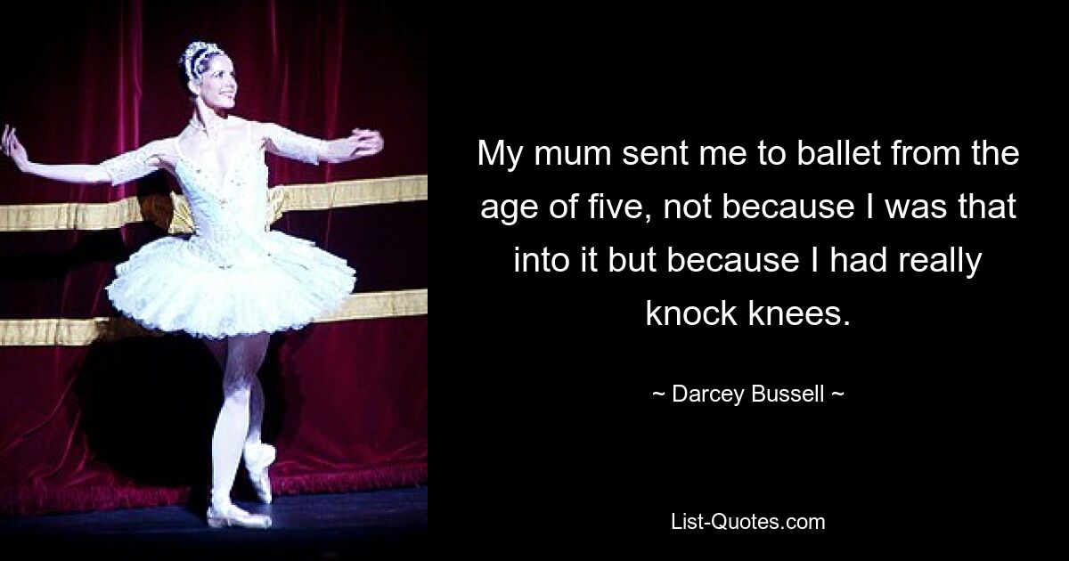 My mum sent me to ballet from the age of five, not because I was that into it but because I had really knock knees. — © Darcey Bussell